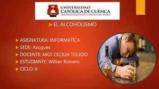  EL ALCOHOLISMO
 ASIGNATURA: INFORMATICA
 SEDE: Azogues
 DOCENTE: MGS CECILIA TOLEDO
 ESTUDIANTE: Willian Romero
 CICLO: 6
 