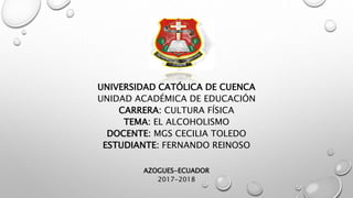 UNIVERSIDAD CATÓLICA DE CUENCA
UNIDAD ACADÉMICA DE EDUCACIÓN
CARRERA: CULTURA FÍSICA
TEMA: EL ALCOHOLISMO
DOCENTE: MGS CECILIA TOLEDO
ESTUDIANTE: FERNANDO REINOSO
AZOGUES-ECUADOR
2017-2018
 