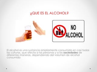 ¿QUE ES EL ALCOHOL?
El alcohol es una sustancia ampliamente consumida en casi todas
las culturas, que afecta a las personas y a las sociedades de
diferentes maneras, dependiendo del volumen de alcohol
consumido
 