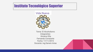 Instituto Tecnológico Superior
Tema: El Alcoholismo
Integrantes:
Ximena Oña
Fernando Constante
Fecha: 17/11/2015
Docente: ing.Darwin Arias
Vida Nueva
 