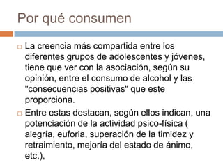 Por qué consumen
   La creencia más compartida entre los
    diferentes grupos de adolescentes y jóvenes,
    tiene que ver con la asociación, según su
    opinión, entre el consumo de alcohol y las
    "consecuencias positivas" que este
    proporciona.
   Entre estas destacan, según ellos indican, una
    potenciación de la actividad psico-física (
    alegría, euforia, superación de la timidez y
    retraimiento, mejoría del estado de ánimo,
    etc.),
 