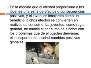    En la medida que el alcohol proporciona a los
    jóvenes una serie de efectos o consecuencias
    positivas, y el joven los interpreta como un
    beneficio, dichos efectos se convierten en
    motivos de consumo. La juventud, como regla
    general, no asocia el consumo de alcohol con
    los problemas que de él pueden derivarse,
    ellos esperan del alcohol cambios positivos
    globales
 