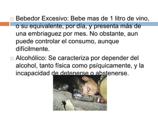    Bebedor Excesivo: Bebe mas de 1 litro de vino,
    o su equivalente, por día, y presenta más de
    una embriaguez por mes. No obstante, aun
    puede controlar el consumo, aunque
    difícilmente.
   Alcohólico: Se caracteriza por depender del
    alcohol, tanto física como psíquicamente, y la
    incapacidad de detenerse o abstenerse.
 