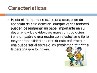 Características

   Hasta el momento no existe una causa común
    conocida de esta adicción, aunque varios factores
    pueden desempeñar un papel importante en su
    desarrollo y las evidencias muestran que quien
    tiene un padre o una madre con alcoholismo tiene
    mayor probabilidad de adquirir esta enfermedad,
    una puede ser el estrés o los problemas que tiene
    la persona que lo ingiere.
 