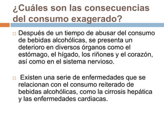 ¿Cuáles son las consecuencias
del consumo exagerado?
   Después de un tiempo de abusar del consumo
    de bebidas alcohólicas, se presenta un
    deterioro en diversos órganos como el
    estómago, el hígado, los riñones y el corazón,
    así como en el sistema nervioso.

    Existen una serie de enfermedades que se
    relacionan con el consumo reiterado de
    bebidas alcohólicas, como la cirrosis hepática
    y las enfermedades cardiacas.
 