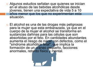    Algunos estudios señalan que quienes se inician
    en el abuso de las bebidas alcohólicas desde
    jóvenes, tienen una expectativa de vida 5 a 10
    años menor que los que no experimentan esta
    situación.

   El alcohol es una de las drogas más peligrosas
    para la mujer que esta embarazada, ya que en el
    cuerpo de la mujer el alcohol se transforma en
    sustancias dañinas para las células que son
    absorbidas por el feto. En cantidades abundantes
    aumenta el riesgo de nacer con defectos, como el
    "síndrome alcohólico fetal", que implica la
    formación de un cráneo pequeño, facciones
    anormales, retardo físico y mental.
 