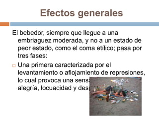Efectos generales
El bebedor, siempre que llegue a una
  embriaguez moderada, y no a un estado de
  peor estado, como el coma etílico; pasa por
  tres fases:
 Una primera caracterizada por el

  levantamiento o aflojamiento de represiones,
  lo cual provoca una sensación de euforia o
  alegría, locuacidad y desparpajo.
 
