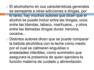    El alcoholismo en sus características generales
    es semejante a otras adicciones a drogas, por
    lo tanto, hay muchos autores que dicen que el
    alcohol se puede incluir entre las drogas; unos
    entre las blandas, tabaco, marihuana... y otros
    entre las llamadas drogas duras: heroína,
    cocaína...
   Distintos autores dicen que se puede comparar
    la bebida alcohólica con la leche como medio
    por el cual se calmaran angustias o
    ansiedades infantiles, como suministro que
    asegurara la presencia de quien ejerciera la
    función materna de cuidado y alimentación.
 