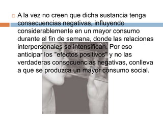    A la vez no creen que dicha sustancia tenga
    consecuencias negativas, influyendo
    considerablemente en un mayor consumo
    durante el fin de semana, donde las relaciones
    interpersonales se intensifican. Por eso
    anticipar los "efectos positivos" y no las
    verdaderas consecuencias negativas, conlleva
    a que se produzca un mayor consumo social.
 