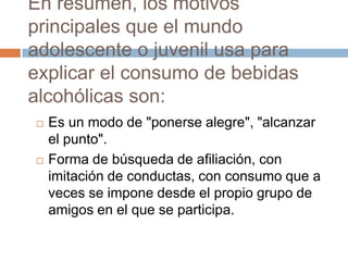 En resumen, los motivos
principales que el mundo
adolescente o juvenil usa para
explicar el consumo de bebidas
alcohólicas son:
   Es un modo de "ponerse alegre", "alcanzar
    el punto".
   Forma de búsqueda de afiliación, con
    imitación de conductas, con consumo que a
    veces se impone desde el propio grupo de
    amigos en el que se participa.
 
