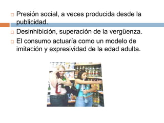    Presión social, a veces producida desde la
    publicidad.
   Desinhibición, superación de la vergüenza.
   El consumo actuaría como un modelo de
    imitación y expresividad de la edad adulta.
 