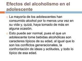 Efectos del alcoholismo en el
adolescente
   La mayoría de los adolescentes han
    consumido alcohol por lo menos una vez en
    su vida y, quizá, haya tomado de más en
    alguna ocasión.
   Esto puede ser normal, pues el que un
    adolescente tome bebidas alcohólicas son
    caracteres típicos de su edad, al igual que lo
    son los conflictos generacionales, la
    confrontación de ideas y actitudes, y todo lo
    típico de esa edad.
 