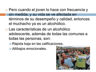    Pero cuando el joven lo hace con frecuencia y
    sin medida, y su vida se ve afectada en
    términos de su desempeño y calidad, entonces
    el muchacho ya es un alcohólico.
   Las características de un alcohólico
    adolescente, además de todas las comunes a
    todas las personas, son:
     Rápida  baja en las calificaciones.
     Altibajos emocionales.
 