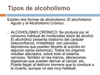 Tipos de alcoholismo
Existen dos formas de alcoholismo: El alcoholismo
  Agudo y el Alcoholismo Crónico.

   ALCOHOLISMO CRÓNICO: Se produce por el
    consumo habitual de moderadas dosis de alcohol.
    El alcohólico presenta trastorno del carácter
    (desconfianza, irritabilidad, con periodos
    depresivos que pueden llevarlo al suicidio en
    algunos casos extremos). Todos los órganos
    resultan afectados, sobre todo el sistema
    nervioso. Temblor en las manos, alteraciones
    digestivas que pueden derivar al cáncer, etc.
    Puede llegar al delirium tremens que lo conduce a
    la muerte, aunque no sea muy habitual.
 