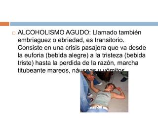    ALCOHOLISMO AGUDO: Llamado también
    embriaguez o ebriedad, es transitorio.
    Consiste en una crisis pasajera que va desde
    la euforia (bebida alegre) a la tristeza (bebida
    triste) hasta la perdida de la razón, marcha
    titubeante mareos, náuseas y vómitos.
 