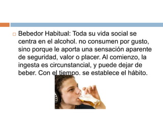    Bebedor Habitual: Toda su vida social se
    centra en el alcohol. no consumen por gusto,
    sino porque le aporta una sensación aparente
    de seguridad, valor o placer. Al comienzo, la
    ingesta es circunstancial, y puede dejar de
    beber. Con el tiempo, se establece el hábito.
 