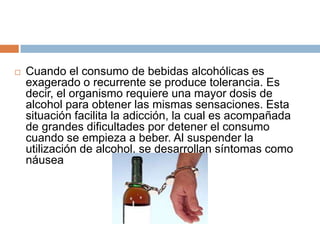    Cuando el consumo de bebidas alcohólicas es
    exagerado o recurrente se produce tolerancia. Es
    decir, el organismo requiere una mayor dosis de
    alcohol para obtener las mismas sensaciones. Esta
    situación facilita la adicción, la cual es acompañada
    de grandes dificultades por detener el consumo
    cuando se empieza a beber. Al suspender la
    utilización de alcohol, se desarrollan síntomas como
    náusea
 