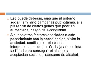    Eso puede deberse, más que al entorno
    social, familiar o campañas publicitarias, a la
    presencia de ciertos genes que podrían
    aumentar el riesgo de alcoholismo.
   Algunos otros factores asociados a este
    padecimiento son la necesidad de aliviar la
    ansiedad, conflicto en relaciones
    interpersonales, depresión, baja autoestima,
    facilidad para conseguir el alcohol y
    aceptación social del consumo de alcohol.
 