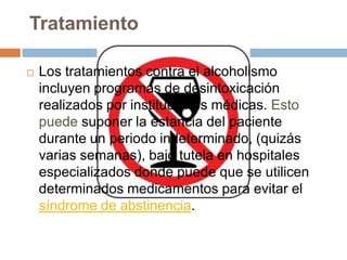 Tratamiento

   Los tratamientos contra el alcoholismo
    incluyen programas de desintoxicación
    realizados por instituciones médicas. Esto
    puede suponer la estancia del paciente
    durante un periodo indeterminado, (quizás
    varias semanas), bajo tutela en hospitales
    especializados donde puede que se utilicen
    determinados medicamentos para evitar el
    síndrome de abstinencia.
 