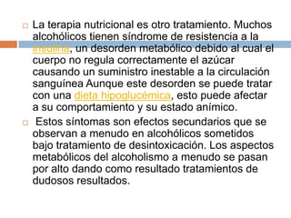    La terapia nutricional es otro tratamiento. Muchos
    alcohólicos tienen síndrome de resistencia a la
    insulina, un desorden metabólico debido al cual el
    cuerpo no regula correctamente el azúcar
    causando un suministro inestable a la circulación
    sanguínea Aunque este desorden se puede tratar
    con una dieta hipoglucémica, esto puede afectar
    a su comportamiento y su estado anímico.
    Estos síntomas son efectos secundarios que se
    observan a menudo en alcohólicos sometidos
    bajo tratamiento de desintoxicación. Los aspectos
    metabólicos del alcoholismo a menudo se pasan
    por alto dando como resultado tratamientos de
    dudosos resultados.
 