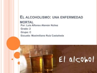 EL ALCOHOLISMO: UNA ENFERMEDAD
MORTAL
Por: Luis Alfonso Alemán Núñez
Grado: 2
Grupo: C
Escuela: Maximiliano Ruíz Castañeda
 