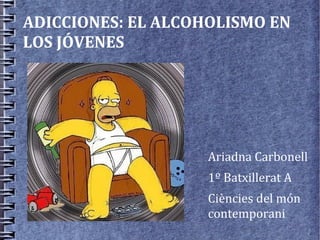 ADICCIONES: EL ALCOHOLISMO EN
LOS JÓVENES




                    Ariadna Carbonell
                    1º Batxillerat A
                    Ciències del món
                    contemporani
 