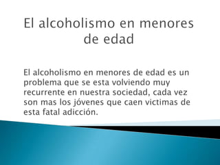 El alcoholismo en menores de edad El alcoholismo en menores de edad es un problema que se esta volviendo muy recurrente en nuestra sociedad, cada vez son mas los jóvenes que caen victimas de esta fatal adicción. 