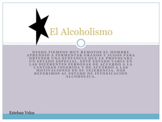 El Alcoholismo
           DESDE TIEMPOS MUY REMOTOS EL HOMBRE
         APRENDIÓ A FERMENTAR GRANOS Y JUGOS PARA
          OBTENER UNA SUSTANCIA QUE LE PROVOCABA
          UN ESTADO ESPECIAL. ESTE ESTADO VARÍA EN
          LAS DIFERENTES PERSONAS DE ACUERDO A LA
            CANTIDAD INGERIDA Y DE ACUERDO A LAS
             MOTIVACIONES DE SU INJERENCIA. NOS
            REFERIMOS AL ESTADO DE INTOXICACIÓN
                        ALCOHÓLICA.




Esteban Veloz
 