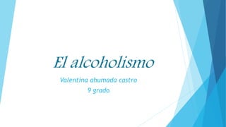El alcoholismo
Valentina ahumada castro
9 grado
 