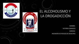 EL ALCOHOLISMO Y
LA DROGADICCIÓN
NOMBRE:
VICTORIA CARRASCO
CARRERA:
INGENIERÍA DE RIESGOS DE DESASTRES
 