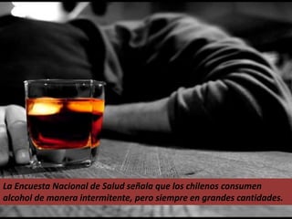 La Encuesta Nacional de Salud señala que los chilenos consumen
alcohol de manera intermitente, pero siempre en grandes cantidades.
 