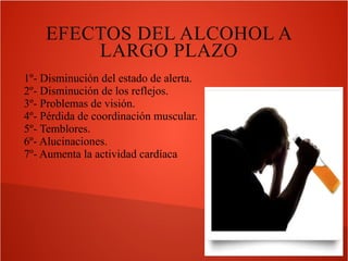 EFECTOS DEL ALCOHOL A
LARGO PLAZO
1º- Disminución del estado de alerta.
2º- Disminución de los reflejos.
3º- Problemas de visión.
4º- Pérdida de coordinación muscular.
5º- Temblores.
6º- Alucinaciones.
7º- Aumenta la actividad cardíaca

 