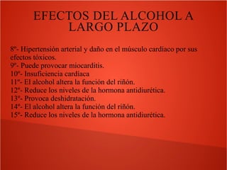 EFECTOS DEL ALCOHOL A
LARGO PLAZO
8º- Hipertensión arterial y daño en el músculo cardíaco por sus
efectos tóxicos.
9º- Puede provocar miocarditis.
10º- Insuficiencia cardíaca
11º- El alcohol altera la función del riñón.
12º- Reduce los niveles de la hormona antidiurética.
13º- Provoca deshidratación.
14º- El alcohol altera la función del riñón.
15º- Reduce los niveles de la hormona antidiurética.

 