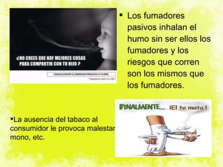Los fumadores pasivos inhalan el humo sin ser ellos los fumadores y los riesgos que corren son los mismos que los fumadores. La ausencia del tabaco al consumidor le provoca malestar, mono, etc. 