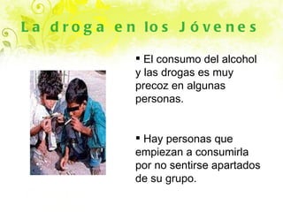 La droga en los Jóvenes El consumo del alcohol y las drogas es muy precoz en algunas personas. Hay personas que empiezan a consumirla por no sentirse apartados de su grupo. 