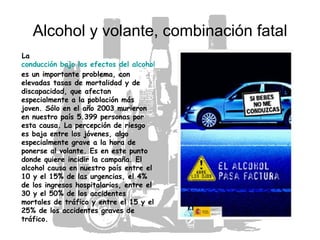 Alcohol y volante, combinación fatal La  conducción bajo los efectos del alcohol  es un importante problema, con elevadas tasas de mortalidad y de discapacidad, que afectan especialmente a la población más joven. Sólo en el año 2003 murieron en nuestro país 5.399 personas por esta causa. La percepción de riesgo es baja entre los jóvenes, algo especialmente grave a la hora de ponerse al volante. Es en este punto donde quiere incidir la campaña. El alcohol causa en nuestro país entre el 10 y el 15% de las urgencias, el 4% de los ingresos hospitalarios, entre el 30 y el 50% de los accidentes mortales de tráfico y entre el 15 y el 25% de los accidentes graves de tráfico.   