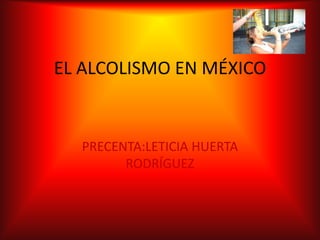 EL ALCOLISMO EN MÉXICO


  PRECENTA:LETICIA HUERTA
        RODRÍGUEZ
 