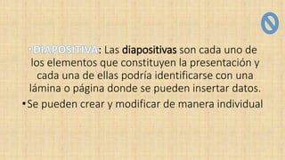 : Las diapositivas son cada uno de
los elementos que constituyen la presentación y
cada una de ellas podría identificarse con una
lámina o página donde se pueden insertar datos.
•Se pueden crear y modificar de manera individual
 