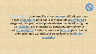 : La animación es un proceso utilizado por uno
o más animadores para dar la sensación de movimiento a
imágenes, dibujos u otro tipo de objetos inanimados (figuras
de plastilina, por ejemplo). Se considera normalmente
una ilusión óptica. Existen numerosas técnicas para realizar
animación que van más allá de los familiares dibujos
animados.
 