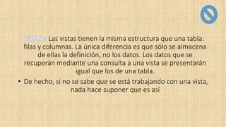 Las vistas tienen la misma estructura que una tabla:
filas y columnas. La única diferencia es que sólo se almacena
de ellas la definición, no los datos. Los datos que se
recuperan mediante una consulta a una vista se presentarán
igual que los de una tabla.
• De hecho, si no se sabe que se está trabajando con una vista,
nada hace suponer que es así
 
