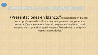 •Presentaciones en blanco:"Presentación en blanco,
esta opción se suele utilizar cuando la persona que genera la
presentación sabe manejar bien el programa y también cuando
ninguna de las plantillas que incorpora PowerPoint se adapta a
nuestras necesidades."
 