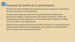 Aspectos de diseño de la presentación:
PowerPoint está diseñado para proporcionar una apariencia coherente a
las presentaciones con diapositivas.
Existen tres modos de controlar la apariencia de las diapositivas:
plantillas de diseño, combinaciones de colores y patrones. Patrón de
diapositivas Controla el formato y la colocación de los títulos y el texto
que se escribe en las diapositivas;
mientras que el patrón de título controla el formato y la colocación de la
diapositiva de título de la presentación y de cualquier otra diapositiva
que se defina como diapositiva detítulo
 