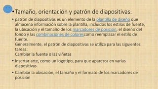 •Tamaño, orientación y patrón de diapositivas:
• patrón de diapositivas es un elemento de la plantilla de diseño que
almacena información sobre la plantilla, incluidos los estilos de fuente,
la ubicación y el tamaño de los marcadores de posición, el diseño del
fondo y las combinaciones de colorescomo reemplazar el estilo de
fuente.
Generalmente, el patrón de diapositivas se utiliza para las siguientes
tareas:
Cambiar la fuente o las viñetas
• Insertar arte, como un logotipo, para que aparezca en varias
diapositivas
• Cambiar la ubicación, el tamaño y el formato de los marcadores de
posición
 