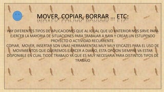 MOVER, COPIAR, BORRAR … ETC:
HAY DIFERENTES TIPOS DE APLICACIONES QUE AL IGUAL QUE LO ANTERIOR NOS SIRVE PARA
EJERCER LA MAYORIA DE SITUACIONES PARA TRABAJAR A RAYA Y CREAR UN ESTUPENDO
PROYECTO O ACTIVIDAD RECURRENTE.
COPIAR, MOVER, INSERTAR SON UNAS HERRAMIENTAS MUY MUY EFICAZES PARA EL USO DE
MOVIMIENTOS QUE QUEREMOS EJERCER A DIARIO, ESTA OPCION SIEMPRE VA ESTAR
DISPONIBLE EN CUAL TIODE TRABAJO YA QUE ES MUY NECESARIA PARA DISTINTOS TIPOS DE
TRABAJO
 
