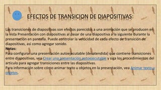 EFECTOS DE TRANSICION DE DIAPOSITIVAS:
Las transiciones de diapositivas son efectos parecidos a una animación que se producen en
la vista Presentación con diapositivas al pasar de una diapositiva a la siguiente durante la
presentación en pantalla. Puede controlar la velocidad de cada efecto de transición de
diapositivas, así como agregar sonido.
Notas:
Para configurar una presentación autoejecutable (desatendida) que contiene transiciones
entre diapositivas, vea Crear una presentación autoejecutable y siga los procedimientos del
artículo para agregar transiciones entre las diapositivas.
Para información sobre cómo animar texto u objetos en la presentación, vea Animar texto u
objetos.
 