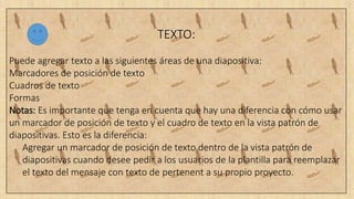 TEXTO:
Puede agregar texto a las siguientes áreas de una diapositiva:
Marcadores de posición de texto
Cuadros de texto
Formas
Notas: Es importante que tenga en cuenta que hay una diferencia con cómo usar
un marcador de posición de texto y el cuadro de texto en la vista patrón de
diapositivas. Esto es la diferencia:
Agregar un marcador de posición de texto dentro de la vista patrón de
diapositivas cuando desee pedir a los usuarios de la plantilla para reemplazar
el texto del mensaje con texto de pertenent a su propio proyecto.
 