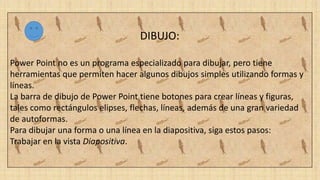 DIBUJO:
Power Point no es un programa especializado para dibujar, pero tiene
herramientas que permiten hacer algunos dibujos simples utilizando formas y
líneas.
La barra de dibujo de Power Point tiene botones para crear líneas y figuras,
tales como rectángulos elipses, flechas, líneas, además de una gran variedad
de autoformas.
Para dibujar una forma o una línea en la diapositiva, siga estos pasos:
Trabajar en la vista Diapositiva.
 