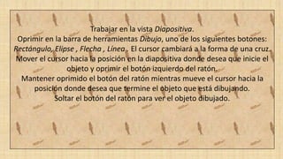 Trabajar en la vista Diapositiva.
Oprimir en la barra de herramientas Dibujo, uno de los siguientes botones:
Rectángulo, Elipse , Flecha , Línea . El cursor cambiará a la forma de una cruz.
Mover el cursor hacia la posición en la diapositiva donde desea que inicie el
objeto y oprimir el botón izquierdo del ratón.
Mantener oprimido el botón del ratón mientras mueve el cursor hacia la
posición donde desea que termine el objeto que está dibujando.
Soltar el botón del ratón para ver el objeto dibujado.
 