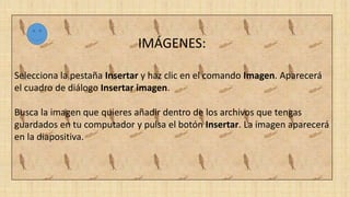 IMÁGENES:
Selecciona la pestaña Insertar y haz clic en el comando Imagen. Aparecerá
el cuadro de diálogo Insertar imagen.
Busca la imagen que quieres añadir dentro de los archivos que tengas
guardados en tu computador y pulsa el botón Insertar. La imagen aparecerá
en la diapositiva.
 