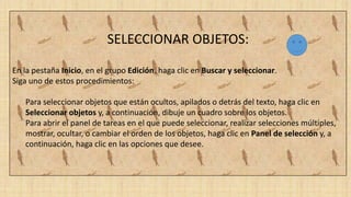 SELECCIONAR OBJETOS:
En la pestaña Inicio, en el grupo Edición, haga clic en Buscar y seleccionar.
Siga uno de estos procedimientos:
Para seleccionar objetos que están ocultos, apilados o detrás del texto, haga clic en
Seleccionar objetos y, a continuación, dibuje un cuadro sobre los objetos.
Para abrir el panel de tareas en el que puede seleccionar, realizar selecciones múltiples,
mostrar, ocultar, o cambiar el orden de los objetos, haga clic en Panel de selección y, a
continuación, haga clic en las opciones que desee.
 